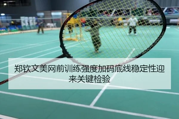 郑钦文美网前训练强度加码底线稳定性迎来关键检验