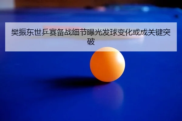 樊振东世乒赛备战细节曝光发球变化或成关键突破