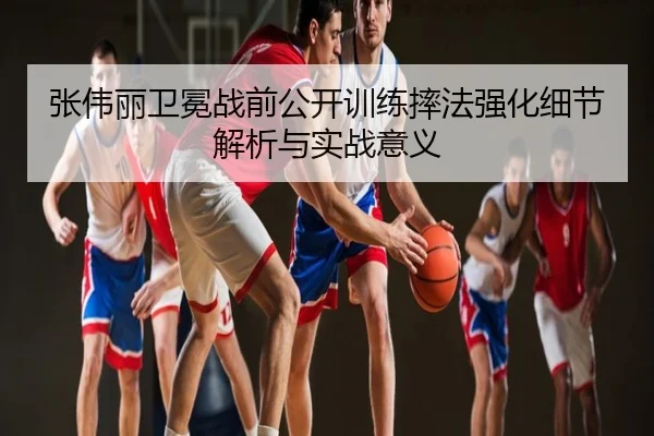 张伟丽卫冕战前公开训练摔法强化细节解析与实战意义