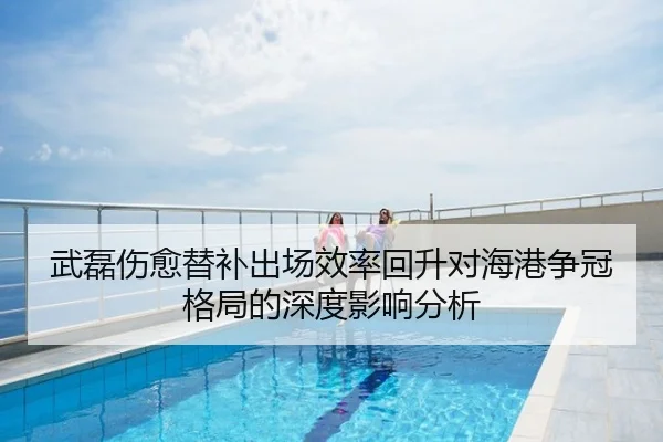 武磊伤愈替补出场效率回升对海港争冠格局的深度影响分析