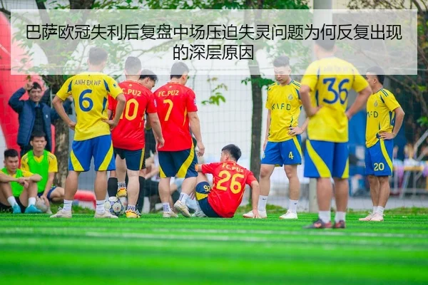 巴萨欧冠失利后复盘中场压迫失灵问题为何反复出现的深层原因